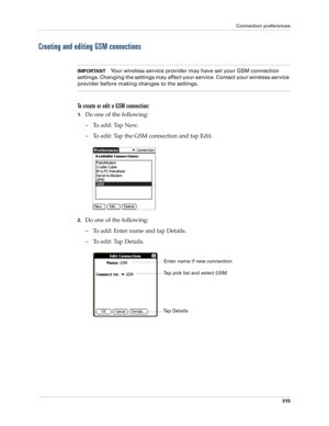 Page 329Connection preferences
315
Creating and editing GSM connections
IMPORTANTYour wireless service provider may have set your GSM connection 
settings. Changing the settings may affect your service. Contact your wireless service 
provider before making changes to the settings.
To create or edit a GSM connection:
1.Do one of the following:
– To add: Tap New.
– To edit: Tap the GSM connection and tap Edit.
2.Do one of the following:
– To add: Enter name and tap Details.
– To edit: Tap Details.
Tap Details...