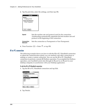 Page 330Chapter 21 Setting Preferences for Your Handheld
316
3.Tap the pick lists, select the settings, and then tap OK.
4.Press Function   + Enter , or tap OK.
IR to PC connection
The following example shows you how to edit the IR to PC/Handheld connection 
to adjust the communication speed; you can similarly edit other connections or 
settings or create a custom connection. You can use the IR to PC/Handheld 
connection to perform a remote IR HotSync operation. To accomplish the HotSync 
operation, your...