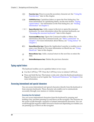 Page 34Chapter 3 Navigating and Entering Data
20
Typing capital letters
The keyboard enables you to capitalize letters in two ways:
nUse the CAPS key  . Press the CAPS key twice to initiate CAPS lock.
nPress and hold the key. This feature works only when the Keyboard preference 
Repeat Function is set to Capital. See“Keyboard Preferences” in Chapter 21 for 
more information.
Accessing international and special characters
You can access international and special characters directly from the keyboard or 
from...