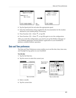 Page 331Date and Time preferences
317
3.Tap the Speed pick list and select the appropriate speed.
4.Enter the initialization string supplied by the documentation for the modem 
attached to your mobile phone, if necessary.
5.Press Function   + Enter , or tap OK.
6.Press Function   + Enter , or tap OK again to save the configuration.
After you create the configuration, you need to set up the HotSync Manager of 
your Desktop application and the HotSync application of your handheld to 
perform a modem HotSync...