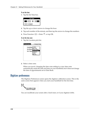 Page 332Chapter 21 Setting Preferences for Your Handheld
318
To set the time:
1.Tap the Set Time box.
2.Tap the up or down arrows to change the hour.
3.Tap each number of the minute, and then tap the arrows to change the numbers.
4.Press Function   + Enter , or tap OK.
To set the time zone:
1.Tap the Location pick list.
2.Select a time zone. 
When you travel, changing the time zone setting to a new time zone 
automatically resets the date and time on your handheld, but it does not change 
the time of...