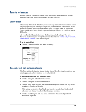 Page 333Formats preferences
319
Formats preferences
Use the Formats Preferences screen to set the country default and the display 
format of the dates, times, and numbers on your handheld. 
Country default
The country default sets date, time, week start day, and number conventions based 
on geographic regions where you might use your handheld. For example, in the 
United Kingdom, time often is expressed using a 24-hour clock. In the United 
States, on the other hand, time is expressed using a 12-hour clock with...