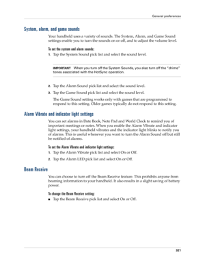 Page 335General preferences
321
System, alarm, and game sounds
Your handheld uses a variety of sounds. The System, Alarm, and Game Sound 
settings enable you to turn the sounds on or off, and to adjust the volume level.
To set the system and alarm sounds:
1.Tap the System Sound pick list and select the sound level. 
IMPORTANTWhen you turn off the System Sounds, you also turn off the “chime” 
tones associated with the HotSync operation. 
2.Tap the Alarm Sound pick list and select the sound level. 
3.Tap the Game...