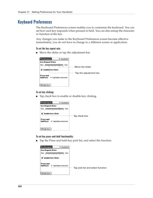 Page 336Chapter 21 Setting Preferences for Your Handheld
322
Keyboard Preferences
The Keyboard Preferences screen enables you to customize the keyboard. You can 
set how each key responds when pressed or held. You can also remap the character 
or function of the key.
Any changes you make in the Keyboard Preferences screen become effective 
immediately; you do not have to change to a different screen or application.
To set the key repeat rate:
nMove the slider or tap the adjustment bar.
To set key clicking:
nTap...