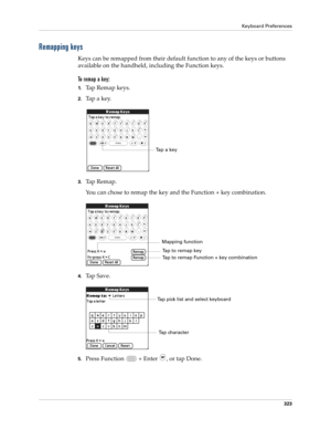 Page 337Keyboard Preferences
323
Remapping keys
Keys can be remapped from their default function to any of the keys or buttons 
available on the handheld, including the Function keys. 
To remap a key:
1.Tap Remap keys.
2.Ta p  a  k e y.
3.Tap Remap.
You can chose to remap the key and the Function + key combination. 
4.Ta p  S a v e .
5.Press Function   + Enter , or tap Done.
Ta p  a  k e y
Mapping function
Tap to remap Function + key combination
Tap to remap key
Tap pick list and select keyboard
Tap character 