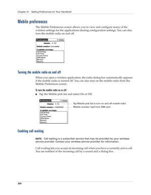 Page 338Chapter 21 Setting Preferences for Your Handheld
324
Mobile preferences
The Mobile Preferences screen allows you to view and configure many of the 
wireless settings for the applications sharing configuration settings. You can also 
turn the mobile radio on and off.
Turning the mobile radio on and off
When you open a wireless application, the radio dialog box automatically appears 
if the mobile radio is turned off. You can also turn on the mobile radio from the 
Mobile Preferences screen.
To turn the...