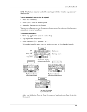 Page 35Using the keyboard
21
NOTEThis feature does not work with every key or with the Function key secondary 
ch a r a c t e r  s e t .
To access international characters from the keyboard:
1.Press and hold a key.
2.Press Up or Down on the navigator.
3.Accessing the onscreen keyboards
You can open the onscreen keyboards anytime you need to enter special characters 
or numbers on your handheld. 
To use the onscreen keyboard:
1.Open any application (such as Memo Pad). 
2.Tap any record, or tap New.
3.Press...