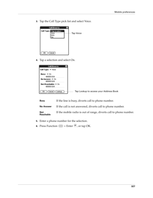 Page 341Mobile preferences
327
3.Tap the Call Type pick list and select Voice.
4.Tap a selection and select On.
5.Enter a phone number for the selection.
6.Press Function   + Enter , or tap OK.
BusyIf the line is busy, diverts call to phone number.
No AnswerIf the call is not answered, diverts call to phone number.
Not 
ReachableIf the mobile radio is out of range, diverts call to phone number.
Tap Voice
Tap Lookup to access your Address Book 