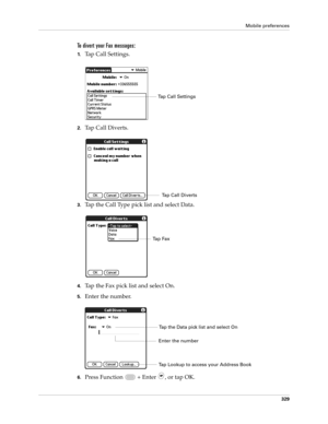 Page 343Mobile preferences
329
To divert your Fax messages:
1.Tap Call Settings.
2.Tap Call Diverts. 
3.Tap the Call Type pick list and select Data.
4.Tap the Fax pick list and select On.
5.Enter the number.
6.Press Function   + Enter , or tap OK.
Tap Call Settings
Tap Call Diverts
Ta p  F a x
Tap the Data pick list and select On
Tap Lookup to access your Address Book
Enter the number 