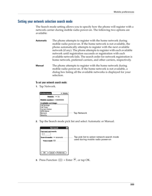 Page 347Mobile preferences
333
Setting your network selection search mode
The Search mode setting allows you to specify how the phone will register with a 
network carrier during mobile radio power-on. The following two options are 
available:
To set your network search mode:
1.Tap Network.
2.Tap the Search mode pick list and select Automatic or Manual.
3.Press Function   + Enter , or tap OK.
Au t o m a t i cThe phone attempts to register with the home network during 
mobile radio power-on. If the home network...