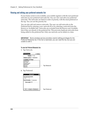 Page 348Chapter 21 Setting Preferences for Your Handheld
334
Viewing and editing your preferred networks list
If your home carrier is not available, your mobile registers with the next preferred 
network on your preferred networks list. You can view and edit your preferred 
networks. The networks are listed in order of priority, with the most preferred at 
the top. You can sort the priority list. 
You can also add and remove networks. The user can add networks to the 
Preferred list by entering a new network ID...