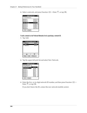 Page 350Chapter 21 Setting Preferences for Your Handheld
336
3.Select a network, and press Function   + Enter , or tap OK.
To add a network to the Preferred Networks list by specifying a network ID:
1.Tap Add.
2.Tap the upper-left pick list and select New Network. 
3.Enter the five- or six-digit network ID number, and then press Function   + 
Enter 
, or tap OK.
If you don’t know the ID, contact the new network (mobile carrier). 