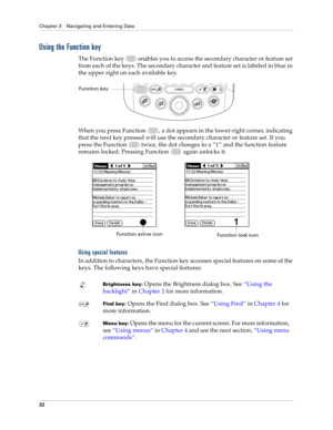 Page 36Chapter 3 Navigating and Entering Data
22
Using the Function key
The Function key   enables you to access the secondary character or feature set 
from each of the keys. The secondary character and feature set is labeled in blue in 
the upper right on each available key.
When you press Function  , a dot appears in the lower-right corner, indicating 
that the next key pressed will use the secondary character or feature set. If you 
press the Function   twice, the dot changes to a “1” and the function...