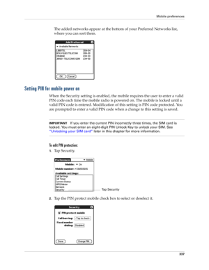 Page 351Mobile preferences
337
The added networks appear at the bottom of your Preferred Networks list, 
where you can sort them.
Setting PIN for mobile power on
When the Security setting is enabled, the mobile requires the user to enter a valid 
PIN code each time the mobile radio is powered on. The mobile is locked until a 
valid PIN code is entered. Modification of this setting is PIN code protected. You 
are prompted to enter a valid PIN code when a change to this setting is saved.
IMPORTANTIf you enter the...