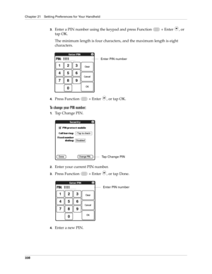 Page 352Chapter 21 Setting Preferences for Your Handheld
338
3.Enter a PIN number using the keypad and press Function   + Enter , or 
tap OK.
The minimum length is four characters, and the maximum length is eight 
characters.
4.Press Function   + Enter , or tap OK.
To change your PIN number:
1.Tap Change PIN. 
2.Enter your current PIN number.
3.Press Function   + Enter , or tap Done.
4.Enter a new PIN.
Enter PIN number
Tap Change PIN
Enter PIN number 