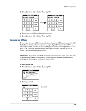 Page 353Mobile preferences
339
5.Press Function   + Enter , or tap OK.
6.Enter your new PIN number again to verify.
7.Press Function   + Enter , or tap OK.
Unlocking your SIM card
If you enter the current PIN incorrectly three times, the SIM card is locked. A SIM 
locked alert displays. You must enter an eight-digit PIN Unlock Key (PUK) to 
unlock your SIM. The PUK is provided by your wireless service provider. To find 
your PUK, check the documentation that came with your wireless service or 
contact your...