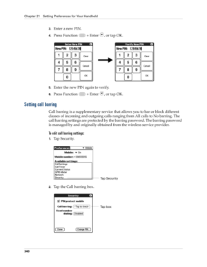 Page 354Chapter 21 Setting Preferences for Your Handheld
340
3.Enter a new PIN.
4.Press Function   + Enter , or tap OK.
5.Enter the new PIN again to verify.
6.Press Function   + Enter , or tap OK.
Setting call barring
Call barring is a supplementary service that allows you to bar or block different 
classes of incoming and outgoing calls ranging from All calls to No barring. The 
call barring settings are protected by the barring password. The barring password 
is managed by and originally obtained from the...