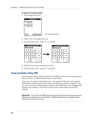 Page 356Chapter 21 Setting Preferences for Your Handheld
342
To change the call barring password:
1.Tap Change Password.
2.Enter a new four-digit password.
3.Press Function   + Enter , or tap OK.
4.Enter the new password again to verify.
5.Press Function   + Enter , or tap OK.
Setting Fixed Number Dialing (FND)
Fixed Number Dialing (FND) restricts the handheld so that only preprogrammed 
phone numbers in the FND phone book can be dialed. 
There are two modes to the FND screen: view and edit. When the user taps...