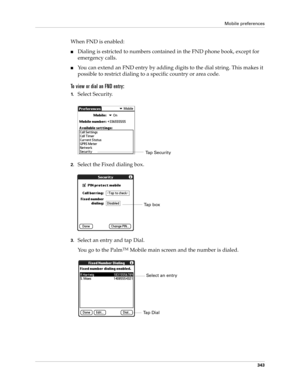 Page 357Mobile preferences
343
When FND is enabled:
nDialing is estricted to numbers contained in the FND phone book, except for 
emergency calls.
nYou can extend an FND entry by adding digits to the dial string. This makes it 
possible to restrict dialing to a specific country or area code.
To view or dial an FND entry:
1.Select Security.
2.Select the Fixed dialing box. 
3.Select an entry and tap Dial.
You go to the Palm
TM Mobile main screen and the number is dialed.
Ta p  S e c u r i t y
Tap box
Select an...