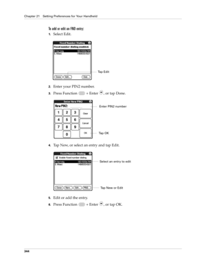 Page 358Chapter 21 Setting Preferences for Your Handheld
344
To add or edit an FND entry:
1.Select Edit.
2.Enter your PIN2 number.
3.Press Function   + Enter , or tap Done.
4.Tap New, or select an entry and tap Edit.
5.Edit or add the entry.
6.Press Function   + Enter , or tap OK.
Tap Edit
Enter PIN2 number
Ta p  O K
Select an entry to edit
Tap New or Edit 