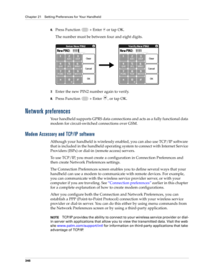 Page 360Chapter 21 Setting Preferences for Your Handheld
346
6.Press Function   + Enter   or tap OK.
The number must be between four and eight digits.
7.Enter the new PIN2 number again to verify.
8.Press Function   + Enter , or tap OK.
Network preferences
Your handheld supports GPRS data connections and acts as a fully functional data 
modem for circuit-switched connections over GSM. 
Modem Accessory and TCP/IP software
Although your handheld is wirelessly enabled, you can also use TCP/IP software 
that is...