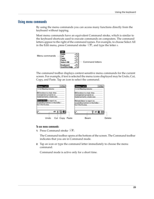 Page 37Using the keyboard
23
Using menu commands
By using the menu commands you can access many functions directly from the 
keyboard without tapping.
Most menu commands have an equivalent Command stroke, which is similar to 
the keyboard shortcuts used to execute commands on computers. The command 
letters appear to the right of the command names. For example, to choose Select All 
in the Edit menu, press Command stroke  , and type the letter s.
The command toolbar displays context-sensitive menu commands for...