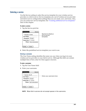 Page 361Network preferences
347
Selecting a service
Use the Service setting to select the service template for your wireless service 
provider or a dial-in server. Service templates are a set of wireless service provider 
and dial-in server configuration settings that you can create, save, and reuse. Also, 
you can create new service templates. See “Creating additional service templates” 
later in this chapter.
To select a service:
1.Tap the Service pick list.
2.Select the predefined service template you want to...