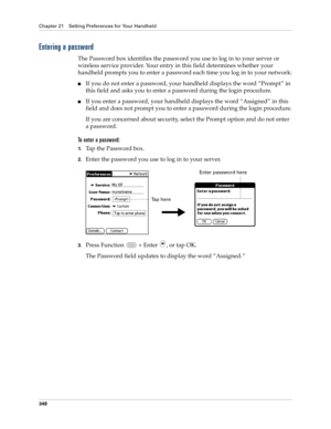 Page 362Chapter 21 Setting Preferences for Your Handheld
348
Entering a password
The Password box identifies the password you use to log in to your server or 
wireless service provider. Your entry in this field determines whether your 
handheld prompts you to enter a password each time you log in to your network:
nIf you do not enter a password, your handheld displays the word “Prompt” in 
this field and asks you to enter a password during the login procedure. 
nIf you enter a password, your handheld displays...