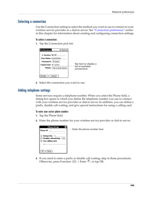 Page 363Network preferences
349
Selecting a connection
Use the Connection setting to select the method you want to use to connect to your 
wireless service provider or a dial-in server. See “Connection preferences” earlier 
in this chapter for information about creating and configuring connection settings.
To select a connection:
1.Tap the Connection pick list.
2.Select the connection you want to use.
Adding telephone settings
Some services require a telephone number. When you select the Phone field, a 
dialog...