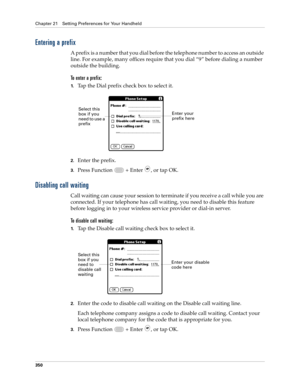 Page 364Chapter 21 Setting Preferences for Your Handheld
350
Entering a prefix
A prefix is a number that you dial before the telephone number to access an outside 
line. For example, many offices require that you dial “9” before dialing a number 
outside the building.
To enter a prefix:
1.Tap the Dial prefix check box to select it.
2.Enter the prefix. 
3.Press Function   + Enter , or tap OK.
Disabling call waiting
Call waiting can cause your session to terminate if you receive a call while you are 
connected. If...