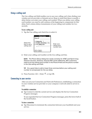 Page 365Network preferences
351
Using a calling card
The Use calling card field enables you to use your calling card when dialing your 
wireless service provider or Intranet server. Keep in mind that there is usually a 
delay before you enter your calling card number. When you define your calling 
card number, you need to add commas at the beginning to compensate for this 
delay. Each comma delays transmission of your calling card number for two 
seconds.
To use a calling card:
1.Tap the Use calling card check...