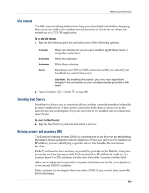 Page 367Network preferences
353
Idle timeout
The Idle timeout setting defines how long your handheld waits before dropping 
the connection with your wireless service provider or dial-in server when you 
switch out of a TCP/IP application.
To set the Idle timeout:
1.Tap the Idle timeout pick list and select one of the following options:
2.Press Function   + Enter , or tap OK.
Selecting Next Service
Next Service allows you to automatically try another connection method when the 
primary method fails. If the...