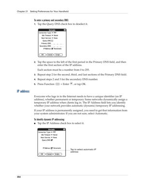 Page 368Chapter 21 Setting Preferences for Your Handheld
354
To enter a primary and secondary DNS:
1.Tap the Query DNS check box to deselect it.
2.Tap the space to the left of the first period in the Primary DNS field, and then 
enter the first section of the IP address. 
Each section must be a number from 0 to 255.
3.Repeat step 2 for the second, third, and last sections of the Primary DNS field.
4.Repeat steps 2 and 3 for the secondary DNS number.
5.Press Function   + Enter , or tap OK.
IP address
Everyone who...