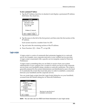 Page 369Network preferences
355
To enter a permanent IP address:
1.Tap the IP Address check box to deselect it and display a permanent IP address 
field below the check box.
2.Tap the space to the left of the first period, and then enter the first section of the 
IP address. 
Each section must be a number from 0 to 255.
3.Tap and enter the remaining sections of the IP address.
4.Press Function   + Enter , or tap OK.
Login scripts
A login script is a series of commands that automates logging in to a network...