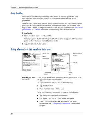 Page 38Chapter 3 Navigating and Entering Data
24
Using ShortCuts
ShortCuts make entering commonly used words or phrases quick and easy. 
ShortCuts are similar to the Glossary or Autotext features of some word 
processors. 
The handheld comes with several predefined ShortCuts, and you can also create 
your own. Each ShortCut can represent up to 45 characters. For example, you 
might create a ShortCut for your name or for the header of a memo. See“ShortCuts 
preferences” in Chapter 21 to learn about creating your...