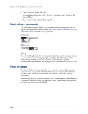 Page 372Chapter 21 Setting Preferences for Your Handheld
358
3.Press Command Stroke   + D.
Alternately, press Function   + Menu  , and then select Delete on the 
Service Menu.
4.Press Function   + Enter , or tap OK.
Network preferences menu commands
The Network Preferences screen includes menu commands to make it fast and 
easy to create and edit service templates. See“Using menus” in Chapter 4 for more 
information about choosing menu commands.
Service menu
Options menu
Vi ew  L o g
The Network Log lists all of...