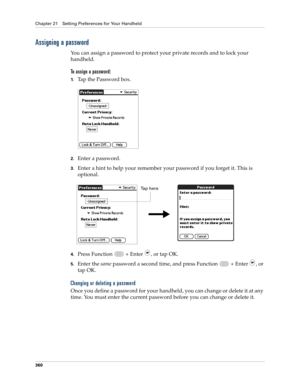 Page 374Chapter 21 Setting Preferences for Your Handheld
360
Assigning a password
You can assign a password to protect your private records and to lock your 
handheld.
To assign a password:
1.Tap the Password box.
2.Enter a password. 
3.Enter a hint to help your remember your password if you forget it. This is 
optional.
4.Press Function   + Enter , or tap OK.
5.Enter the same password a second time, and press Function   + Enter , or 
tap OK.
Changing or deleting a password
Once you define a password for your...