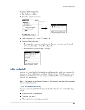 Page 375Security preferences
361
To change or delete your password:
1.Tap the Password box.
2.Enter the current password. 
3.Press Function   + Enter , or tap OK.
4.Do one of the following:
– To change the password and hint, enter the new password and hint, and 
press Function   + Enter 
, or tap OK.
– To remove the password, tap Unassign.
Locking your handheld
You can lock your handheld so that it cannot be operated until your password is 
entered. In the event that your handheld is lost or stolen, this helps...
