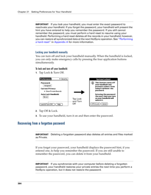 Page 378Chapter 21 Setting Preferences for Your Handheld
364
IMPORTANTIf you lock your handheld, you must enter the exact password to 
reactivate your handheld. If you forget the password, your handheld will present the 
hint you have entered to help you remember the password. If you still cannot 
remember the password, you must perform a hard reset to resume using your 
handheld. Performing a hard reset deletes all the records in your handheld; however, 
you can restore all synchronized data at the next HotSync...