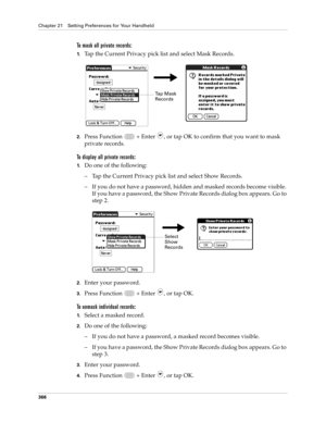 Page 380Chapter 21 Setting Preferences for Your Handheld
366
To mask all private records:
1.Tap the Current Privacy pick list and select Mask Records.
2.Press Function   + Enter , or tap OK to confirm that you want to mask 
private records. 
To display all private records:
1.Do one of the following:
– Tap the Current Privacy pick list and select Show Records.
– If you do not have a password, hidden and masked records become visible. 
If you have a password, the Show Private Records dialog box appears. Go to...