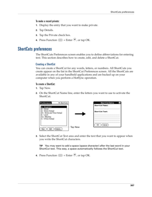 Page 381ShortCuts preferences
367
To make a record private:
1.Display the entry that you want to make private. 
2.Ta p  D e t a i l s .  
3.Tap the Private check box.
4.Press Function   + Enter , or tap OK.
ShortCuts preferences
The ShortCuts Preferences screen enables you to define abbreviations for entering 
text. This section describes how to create, edit, and delete a ShortCut. 
Creating a ShortCut
You can create a ShortCut for any words, letters, or numbers. All ShortCuts you 
create appear on the list in...