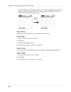 Page 382Chapter 21 Setting Preferences for Your Handheld
368
To use a ShortCut, press Press Function   + ShortCut   followed by the 
ShortCut characters. The ShortCut symbol appears at the insertion point to 
show that you are in ShortCut mode.
Editing a ShortCut
After you create a ShortCut, you can modify it at any time.
To edit a ShortCut:
1.Tap the ShortCut you want to edit.
2.Tap Edit.
3.Make the changes you want.
4.Press Function   + Enter , or tap OK.
Deleting a ShortCut
If you no longer need a ShortCut,...