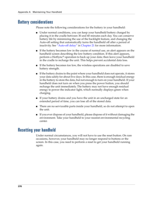 Page 384Appendix A Maintaining Your Handheld
370
Battery considerations
Please note the following considerations for the battery in your handheld:
nUnder normal conditions, you can keep your handheld battery charged by 
placing it in the cradle between 30 and 60 minutes each day. You can conserve 
battery life by minimizing the use of the backlight feature, and changing the 
Auto-off setting that automatically turns the handheld off after a period of 
inactivity. See“Auto-off delay” in Chapter 21 for more...