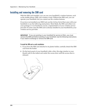 Page 388Appendix A Maintaining Your Handheld
374
Installing and removing the SIM card
With the SIM card installed, you can use your handheld’s wireless features, such 
as the mobile phone, SMS, and wireless e-mail. Without the SIM card, you can 
operate your handheld, but you cannot use the wireless features.
If you have not installed your SIM Card, see the Getting Started that came with your 
handheld or use the following instructions. Most likely, the SIM card either is in 
your package or was handed to you by...