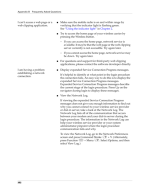Page 396Appendix B Frequently Asked Questions
382
I can’t access a web page or a 
web clipping application.nMake sure the mobile radio is on and within range by 
verifying that the indicator light is flashing green. 
See“Using the indicator light” in Chapter 2.
nTry to access the home page of your wireless carrier by 
pressing the Wireless button.
– If you can access the home page, network service is 
available. It may be that the web page or the web clipping 
server currently is not accessible. Try again...