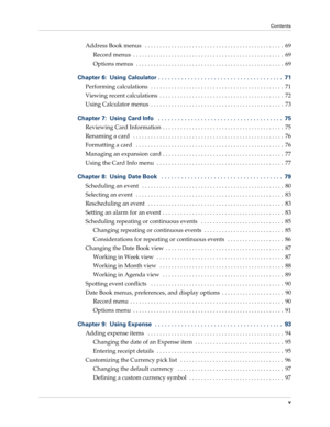 Page 5Contents
v
Address Book menus   . . . . . . . . . . . . . . . . . . . . . . . . . . . . . . . . . . . . . . . . . . . . . . .  69
Record menus  . . . . . . . . . . . . . . . . . . . . . . . . . . . . . . . . . . . . . . . . . . . . . . . . . . .  69
Options menus  . . . . . . . . . . . . . . . . . . . . . . . . . . . . . . . . . . . . . . . . . . . . . . . . . .  69
Chapter 6: Using Calculator . . . . . . . . . . . . . . . . . . . . . . . . . . . . . . . . . . . . . .  71
Performing calculations  . . . ....