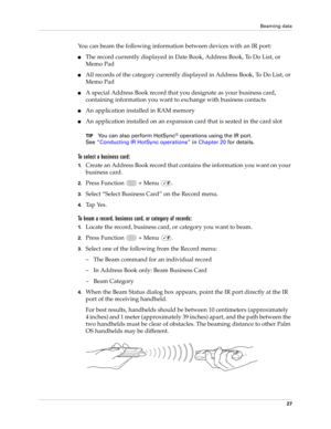 Page 41Beaming data
27
You can beam the following information between devices with an IR port:
nThe record currently displayed in Date Book, Address Book, To Do List, or 
Memo Pad
nAll records of the category currently displayed in Address Book, To Do List, or 
Memo Pad
nA special Address Book record that you designate as your business card, 
containing information you want to exchange with business contacts
nAn application installed in RAM memory
nAn application installed on an expansion card that is seated in...