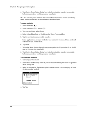 Page 42Chapter 3 Navigating and Entering Data
28
5.Wait for the Beam Status dialog box to indicate that the transfer is complete 
before you continue working on your handheld.
TIPYou can also press and hold the Address Book application button to instantly 
beam your business card to another device with an IR port
.
To beam an application:
1.Press the Home  .
2.Press Function   + Menu  .
3.Tap App, and then select Beam.
4.Select either Handheld or Card from the Beam From pick list.
5.Tap the application you want...