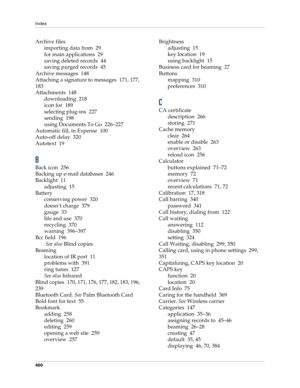 Page 414Index
400
Archive files
importing data from 29
for main applications 29
saving deleted records 44
saving purged records 45
Archive messages 148
Attaching a signature to messages 171, 177, 
183
Attachments 148
downloading 218
icon for 189
selecting plug-ins 227
sending 198
using Documents To Go 226–227
Automatic fill, in Expense 100
Auto-off delay 320
Autotext 19
B
Back icon 256
Backing up e-mail databases 246
Backlight 11
adjusting 15
Battery
conserving power 320
doesn’t charge 379
gauge 33
life and use...