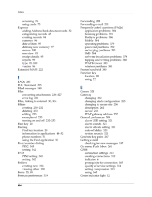 Page 418Index
404
renaming 76
using cards 75
Expense
adding Address Book data to records 52
categorizing records 45
creating records 94
currency 96
date of item 95
defining new currency 97
menus 100
overview 93
receipt details 95
reports 99
type 95, 100
vendor 96
Extended MAPI 222
F
FAQs 383
FCC Statement 395
Filed messages 148
Files
converting attachments 226–227
error log 221
Files, linking to external 30, 304
Filters
creating 230–232
deleting 233
editing 233
examples of 233
turning on and off 232–233
Find key...